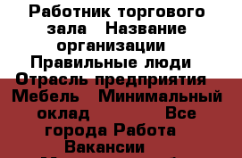 Работник торгового зала › Название организации ­ Правильные люди › Отрасль предприятия ­ Мебель › Минимальный оклад ­ 24 000 - Все города Работа » Вакансии   . Мурманская обл.,Оленегорск г.